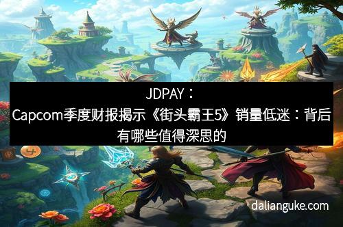 JDPAY：Capcom季度财报揭示《街头霸王5》销量低迷：背后有哪些值得深思的故事？